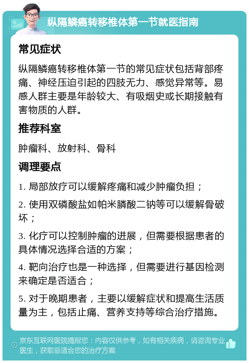 纵隔鳞癌转移椎体第一节就医指南 常见症状 纵隔鳞癌转移椎体第一节的常见症状包括背部疼痛、神经压迫引起的四肢无力、感觉异常等。易感人群主要是年龄较大、有吸烟史或长期接触有害物质的人群。 推荐科室 肿瘤科、放射科、骨科 调理要点 1. 局部放疗可以缓解疼痛和减少肿瘤负担； 2. 使用双磷酸盐如帕米膦酸二钠等可以缓解骨破坏； 3. 化疗可以控制肿瘤的进展，但需要根据患者的具体情况选择合适的方案； 4. 靶向治疗也是一种选择，但需要进行基因检测来确定是否适合； 5. 对于晚期患者，主要以缓解症状和提高生活质量为主，包括止痛、营养支持等综合治疗措施。