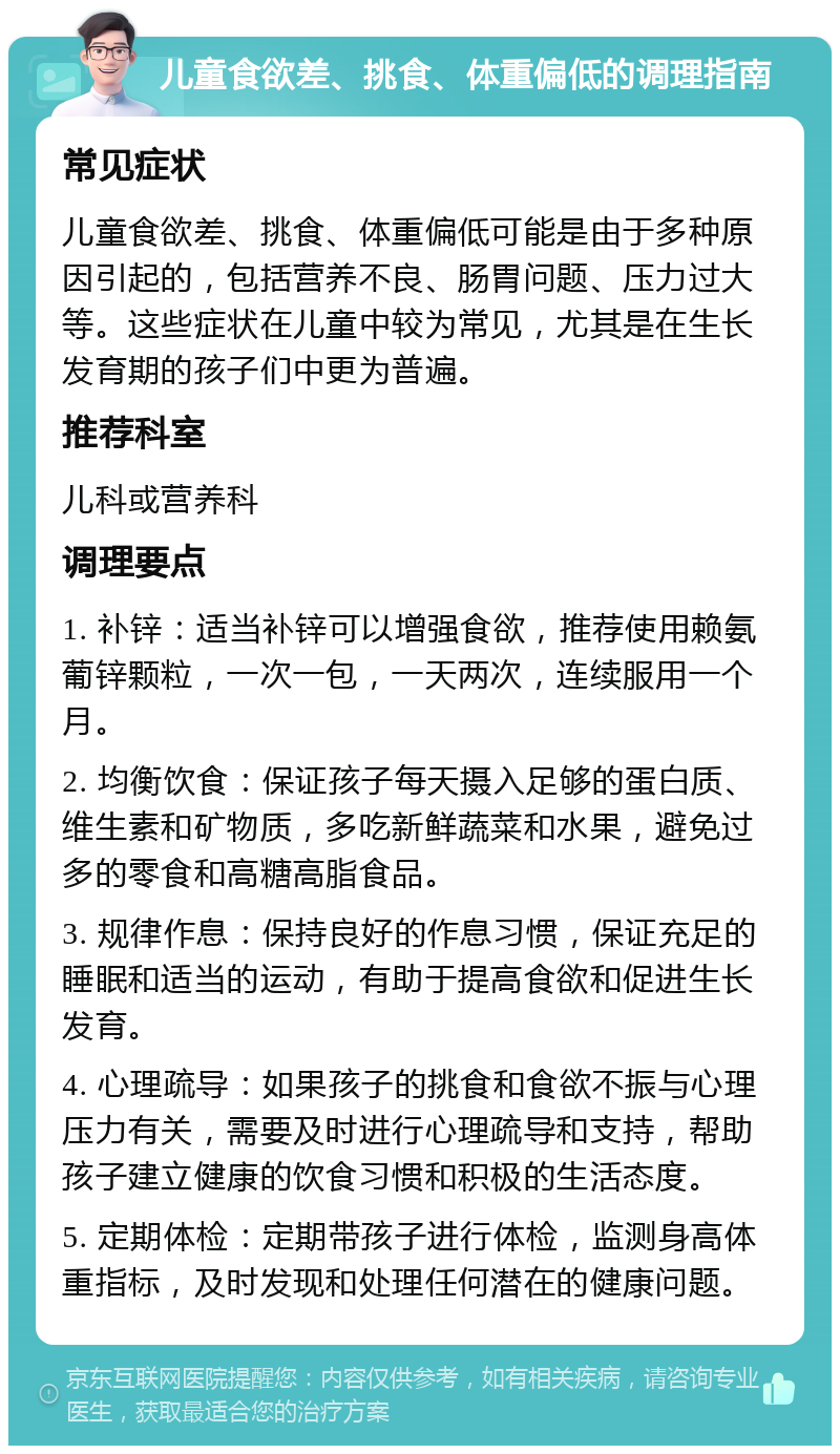 儿童食欲差、挑食、体重偏低的调理指南 常见症状 儿童食欲差、挑食、体重偏低可能是由于多种原因引起的，包括营养不良、肠胃问题、压力过大等。这些症状在儿童中较为常见，尤其是在生长发育期的孩子们中更为普遍。 推荐科室 儿科或营养科 调理要点 1. 补锌：适当补锌可以增强食欲，推荐使用赖氨葡锌颗粒，一次一包，一天两次，连续服用一个月。 2. 均衡饮食：保证孩子每天摄入足够的蛋白质、维生素和矿物质，多吃新鲜蔬菜和水果，避免过多的零食和高糖高脂食品。 3. 规律作息：保持良好的作息习惯，保证充足的睡眠和适当的运动，有助于提高食欲和促进生长发育。 4. 心理疏导：如果孩子的挑食和食欲不振与心理压力有关，需要及时进行心理疏导和支持，帮助孩子建立健康的饮食习惯和积极的生活态度。 5. 定期体检：定期带孩子进行体检，监测身高体重指标，及时发现和处理任何潜在的健康问题。