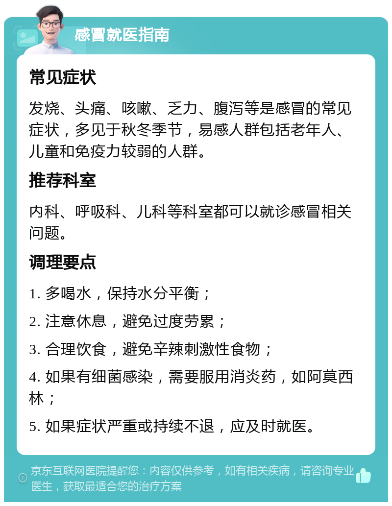 感冒就医指南 常见症状 发烧、头痛、咳嗽、乏力、腹泻等是感冒的常见症状，多见于秋冬季节，易感人群包括老年人、儿童和免疫力较弱的人群。 推荐科室 内科、呼吸科、儿科等科室都可以就诊感冒相关问题。 调理要点 1. 多喝水，保持水分平衡； 2. 注意休息，避免过度劳累； 3. 合理饮食，避免辛辣刺激性食物； 4. 如果有细菌感染，需要服用消炎药，如阿莫西林； 5. 如果症状严重或持续不退，应及时就医。