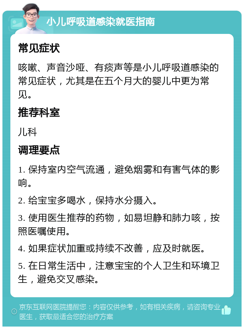 小儿呼吸道感染就医指南 常见症状 咳嗽、声音沙哑、有痰声等是小儿呼吸道感染的常见症状，尤其是在五个月大的婴儿中更为常见。 推荐科室 儿科 调理要点 1. 保持室内空气流通，避免烟雾和有害气体的影响。 2. 给宝宝多喝水，保持水分摄入。 3. 使用医生推荐的药物，如易坦静和肺力咳，按照医嘱使用。 4. 如果症状加重或持续不改善，应及时就医。 5. 在日常生活中，注意宝宝的个人卫生和环境卫生，避免交叉感染。