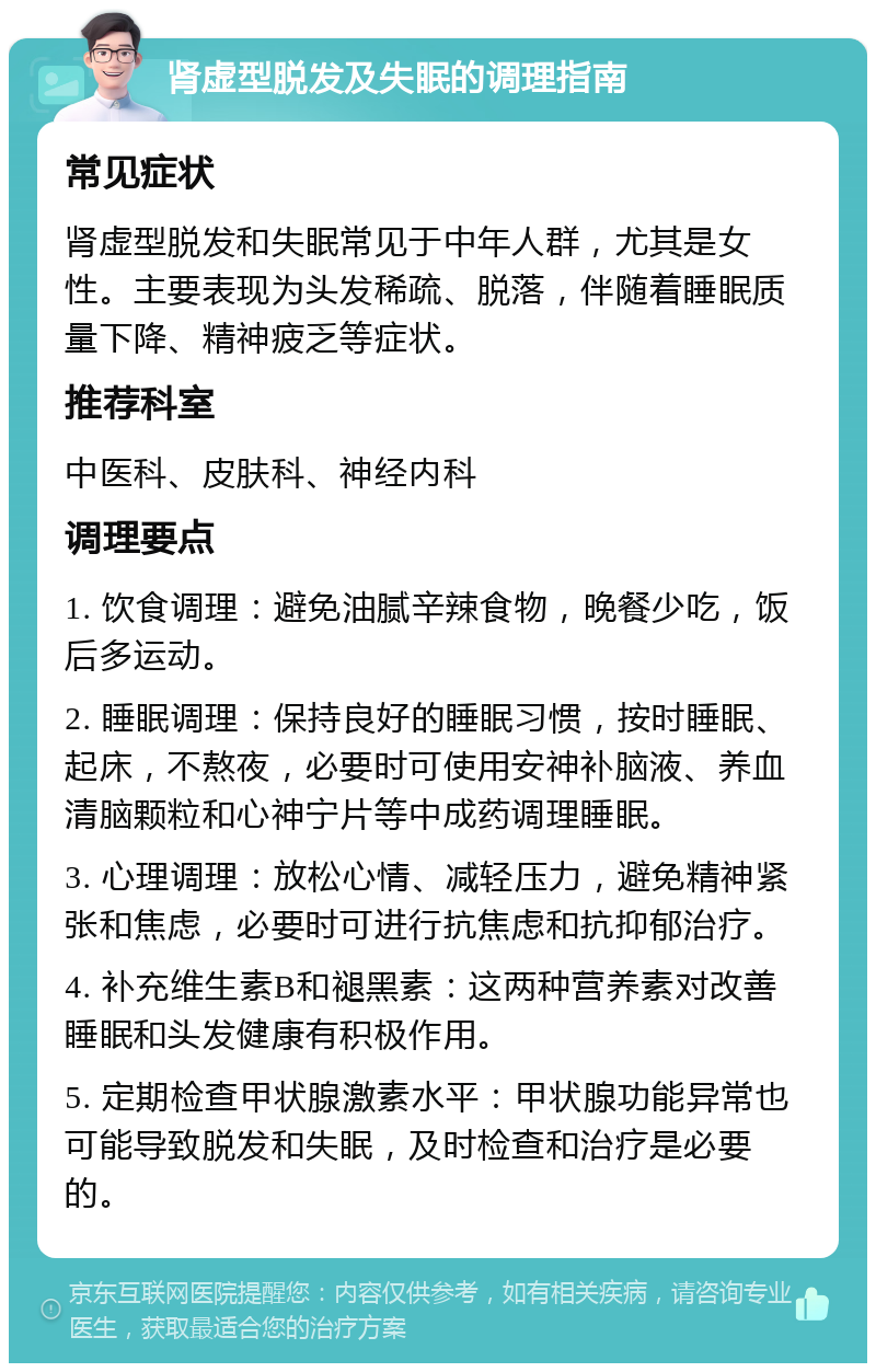 肾虚型脱发及失眠的调理指南 常见症状 肾虚型脱发和失眠常见于中年人群，尤其是女性。主要表现为头发稀疏、脱落，伴随着睡眠质量下降、精神疲乏等症状。 推荐科室 中医科、皮肤科、神经内科 调理要点 1. 饮食调理：避免油腻辛辣食物，晚餐少吃，饭后多运动。 2. 睡眠调理：保持良好的睡眠习惯，按时睡眠、起床，不熬夜，必要时可使用安神补脑液、养血清脑颗粒和心神宁片等中成药调理睡眠。 3. 心理调理：放松心情、减轻压力，避免精神紧张和焦虑，必要时可进行抗焦虑和抗抑郁治疗。 4. 补充维生素B和褪黑素：这两种营养素对改善睡眠和头发健康有积极作用。 5. 定期检查甲状腺激素水平：甲状腺功能异常也可能导致脱发和失眠，及时检查和治疗是必要的。