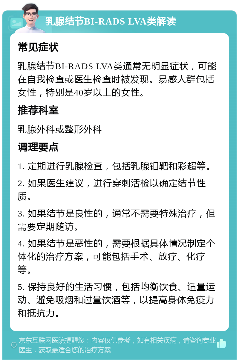 乳腺结节BI-RADS LVA类解读 常见症状 乳腺结节BI-RADS LVA类通常无明显症状，可能在自我检查或医生检查时被发现。易感人群包括女性，特别是40岁以上的女性。 推荐科室 乳腺外科或整形外科 调理要点 1. 定期进行乳腺检查，包括乳腺钼靶和彩超等。 2. 如果医生建议，进行穿刺活检以确定结节性质。 3. 如果结节是良性的，通常不需要特殊治疗，但需要定期随访。 4. 如果结节是恶性的，需要根据具体情况制定个体化的治疗方案，可能包括手术、放疗、化疗等。 5. 保持良好的生活习惯，包括均衡饮食、适量运动、避免吸烟和过量饮酒等，以提高身体免疫力和抵抗力。