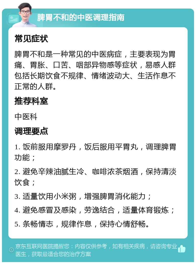 脾胃不和的中医调理指南 常见症状 脾胃不和是一种常见的中医病症，主要表现为胃痛、胃胀、口苦、咽部异物感等症状，易感人群包括长期饮食不规律、情绪波动大、生活作息不正常的人群。 推荐科室 中医科 调理要点 1. 饭前服用摩罗丹，饭后服用平胃丸，调理脾胃功能； 2. 避免辛辣油腻生冷、咖啡浓茶烟酒，保持清淡饮食； 3. 适量饮用小米粥，增强脾胃消化能力； 4. 避免感冒及感染，劳逸结合，适量体育锻炼； 5. 条畅情志，规律作息，保持心情舒畅。