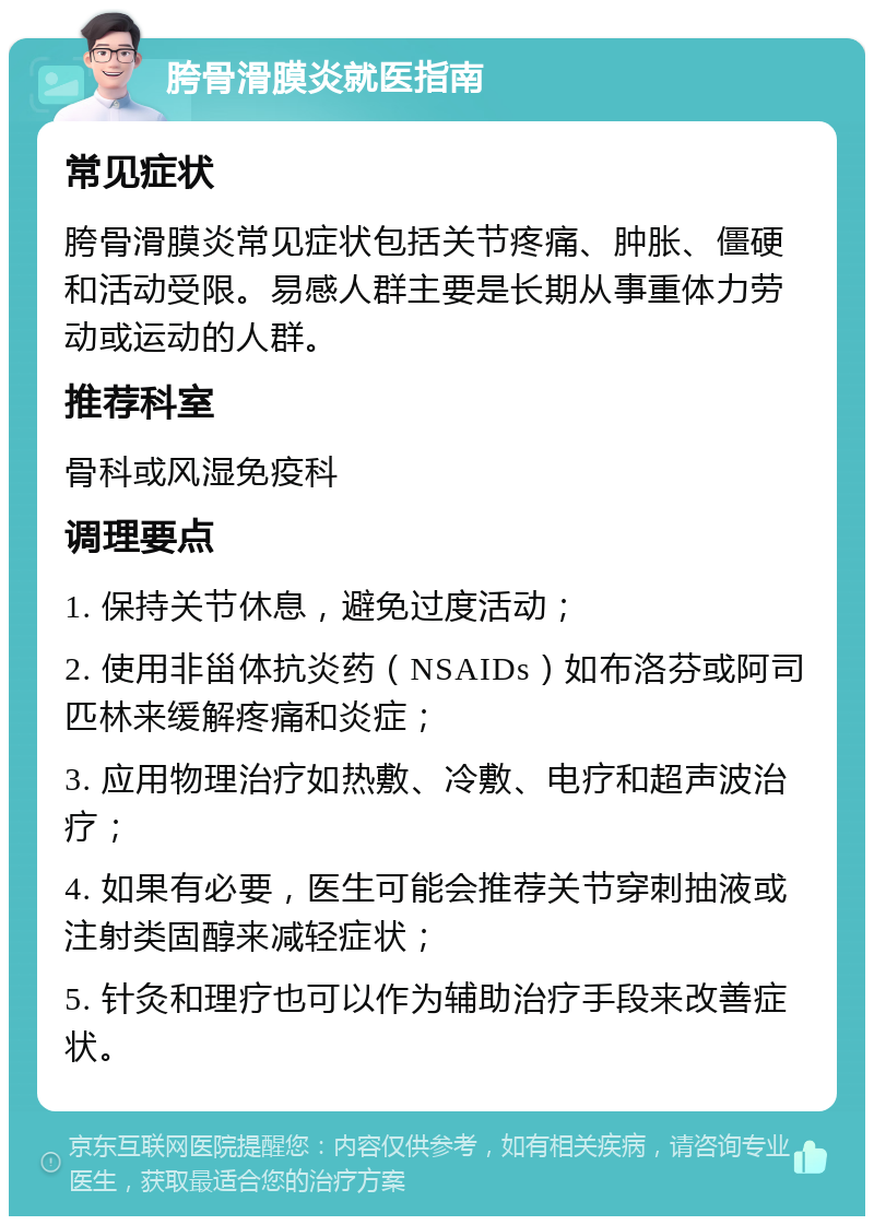 胯骨滑膜炎就医指南 常见症状 胯骨滑膜炎常见症状包括关节疼痛、肿胀、僵硬和活动受限。易感人群主要是长期从事重体力劳动或运动的人群。 推荐科室 骨科或风湿免疫科 调理要点 1. 保持关节休息，避免过度活动； 2. 使用非甾体抗炎药（NSAIDs）如布洛芬或阿司匹林来缓解疼痛和炎症； 3. 应用物理治疗如热敷、冷敷、电疗和超声波治疗； 4. 如果有必要，医生可能会推荐关节穿刺抽液或注射类固醇来减轻症状； 5. 针灸和理疗也可以作为辅助治疗手段来改善症状。