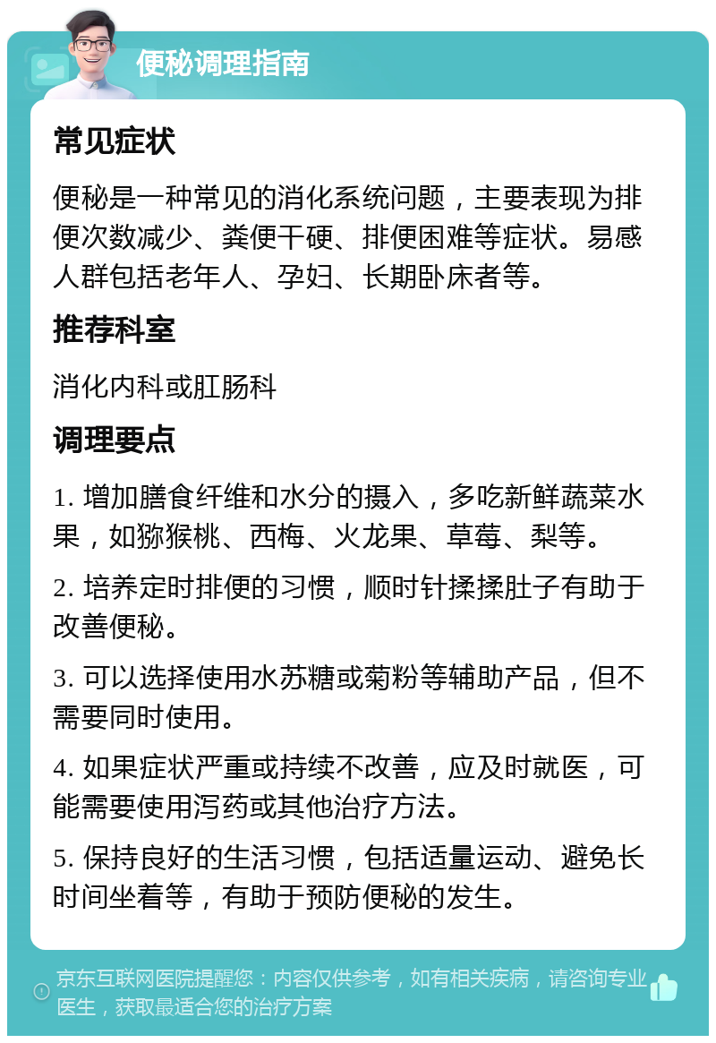 便秘调理指南 常见症状 便秘是一种常见的消化系统问题，主要表现为排便次数减少、粪便干硬、排便困难等症状。易感人群包括老年人、孕妇、长期卧床者等。 推荐科室 消化内科或肛肠科 调理要点 1. 增加膳食纤维和水分的摄入，多吃新鲜蔬菜水果，如猕猴桃、西梅、火龙果、草莓、梨等。 2. 培养定时排便的习惯，顺时针揉揉肚子有助于改善便秘。 3. 可以选择使用水苏糖或菊粉等辅助产品，但不需要同时使用。 4. 如果症状严重或持续不改善，应及时就医，可能需要使用泻药或其他治疗方法。 5. 保持良好的生活习惯，包括适量运动、避免长时间坐着等，有助于预防便秘的发生。