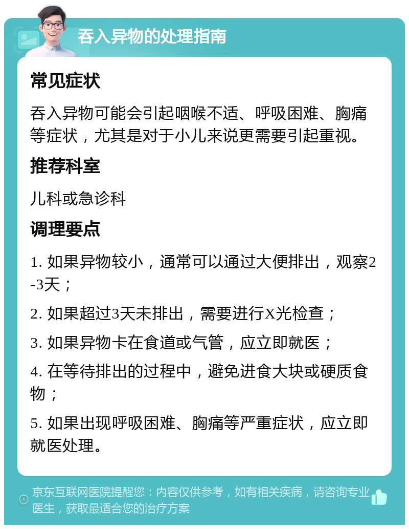 吞入异物的处理指南 常见症状 吞入异物可能会引起咽喉不适、呼吸困难、胸痛等症状，尤其是对于小儿来说更需要引起重视。 推荐科室 儿科或急诊科 调理要点 1. 如果异物较小，通常可以通过大便排出，观察2-3天； 2. 如果超过3天未排出，需要进行X光检查； 3. 如果异物卡在食道或气管，应立即就医； 4. 在等待排出的过程中，避免进食大块或硬质食物； 5. 如果出现呼吸困难、胸痛等严重症状，应立即就医处理。