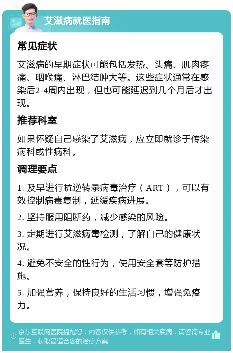 艾滋病就医指南 常见症状 艾滋病的早期症状可能包括发热、头痛、肌肉疼痛、咽喉痛、淋巴结肿大等。这些症状通常在感染后2-4周内出现，但也可能延迟到几个月后才出现。 推荐科室 如果怀疑自己感染了艾滋病，应立即就诊于传染病科或性病科。 调理要点 1. 及早进行抗逆转录病毒治疗（ART），可以有效控制病毒复制，延缓疾病进展。 2. 坚持服用阻断药，减少感染的风险。 3. 定期进行艾滋病毒检测，了解自己的健康状况。 4. 避免不安全的性行为，使用安全套等防护措施。 5. 加强营养，保持良好的生活习惯，增强免疫力。