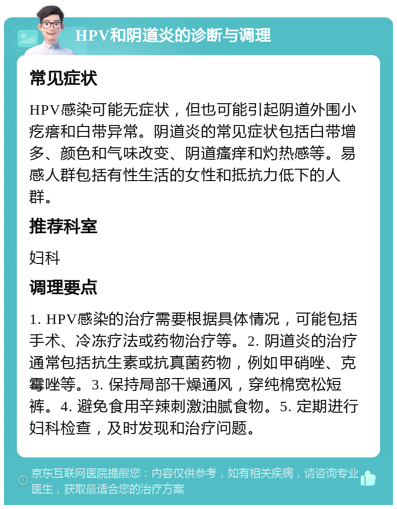 HPV和阴道炎的诊断与调理 常见症状 HPV感染可能无症状，但也可能引起阴道外围小疙瘩和白带异常。阴道炎的常见症状包括白带增多、颜色和气味改变、阴道瘙痒和灼热感等。易感人群包括有性生活的女性和抵抗力低下的人群。 推荐科室 妇科 调理要点 1. HPV感染的治疗需要根据具体情况，可能包括手术、冷冻疗法或药物治疗等。2. 阴道炎的治疗通常包括抗生素或抗真菌药物，例如甲硝唑、克霉唑等。3. 保持局部干燥通风，穿纯棉宽松短裤。4. 避免食用辛辣刺激油腻食物。5. 定期进行妇科检查，及时发现和治疗问题。