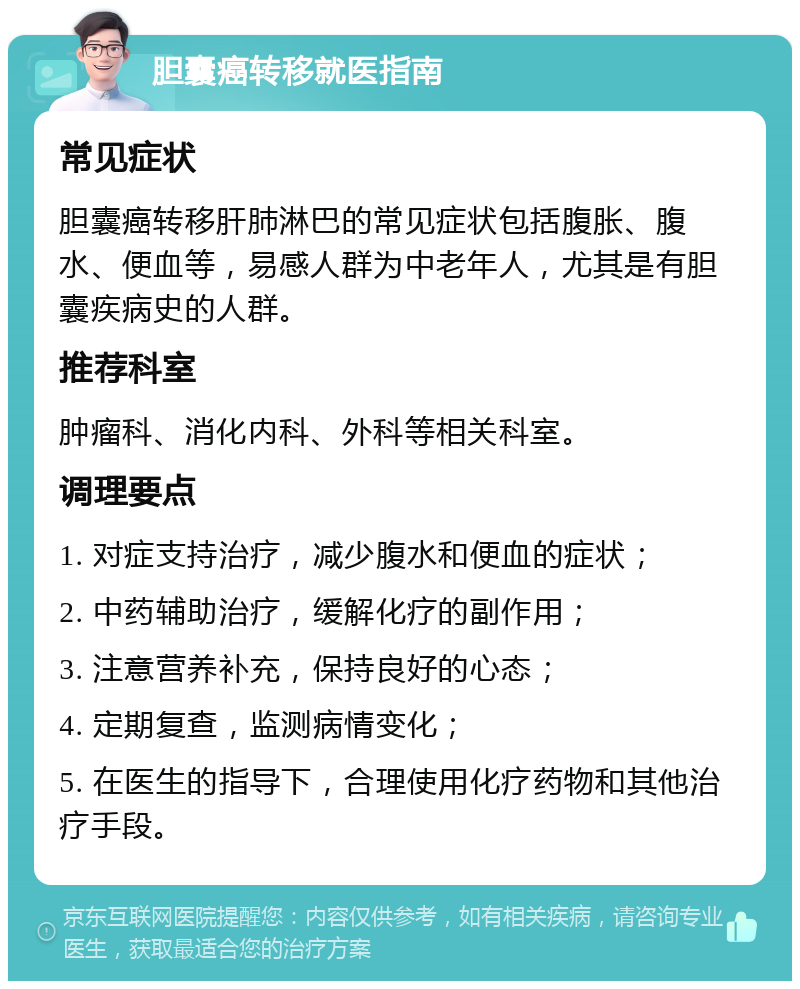 胆囊癌转移就医指南 常见症状 胆囊癌转移肝肺淋巴的常见症状包括腹胀、腹水、便血等，易感人群为中老年人，尤其是有胆囊疾病史的人群。 推荐科室 肿瘤科、消化内科、外科等相关科室。 调理要点 1. 对症支持治疗，减少腹水和便血的症状； 2. 中药辅助治疗，缓解化疗的副作用； 3. 注意营养补充，保持良好的心态； 4. 定期复查，监测病情变化； 5. 在医生的指导下，合理使用化疗药物和其他治疗手段。