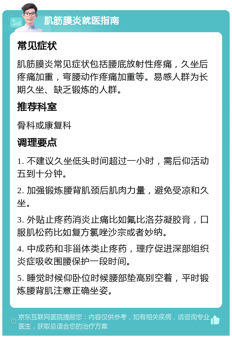 肌筋膜炎就医指南 常见症状 肌筋膜炎常见症状包括腰底放射性疼痛，久坐后疼痛加重，弯腰动作疼痛加重等。易感人群为长期久坐、缺乏锻炼的人群。 推荐科室 骨科或康复科 调理要点 1. 不建议久坐低头时间超过一小时，需后仰活动五到十分钟。 2. 加强锻炼腰背肌颈后肌肉力量，避免受凉和久坐。 3. 外贴止疼药消炎止痛比如氟比洛芬凝胶膏，口服肌松药比如复方氯唑沙宗或者妙纳。 4. 中成药和非甾体类止疼药，理疗促进深部组织炎症吸收围腰保护一段时间。 5. 睡觉时候仰卧位时候腰部垫高别空着，平时锻炼腰背肌注意正确坐姿。