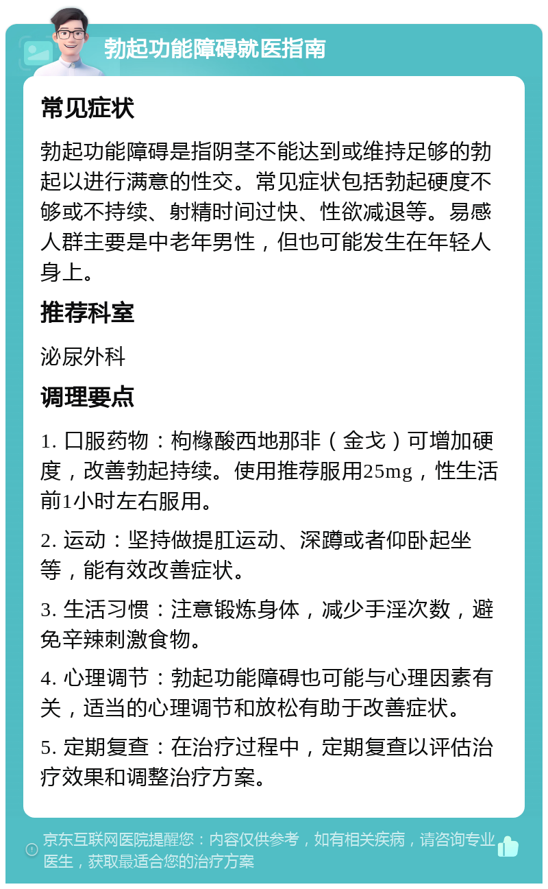 勃起功能障碍就医指南 常见症状 勃起功能障碍是指阴茎不能达到或维持足够的勃起以进行满意的性交。常见症状包括勃起硬度不够或不持续、射精时间过快、性欲减退等。易感人群主要是中老年男性，但也可能发生在年轻人身上。 推荐科室 泌尿外科 调理要点 1. 口服药物：枸橼酸西地那非（金戈）可增加硬度，改善勃起持续。使用推荐服用25mg，性生活前1小时左右服用。 2. 运动：坚持做提肛运动、深蹲或者仰卧起坐等，能有效改善症状。 3. 生活习惯：注意锻炼身体，减少手淫次数，避免辛辣刺激食物。 4. 心理调节：勃起功能障碍也可能与心理因素有关，适当的心理调节和放松有助于改善症状。 5. 定期复查：在治疗过程中，定期复查以评估治疗效果和调整治疗方案。