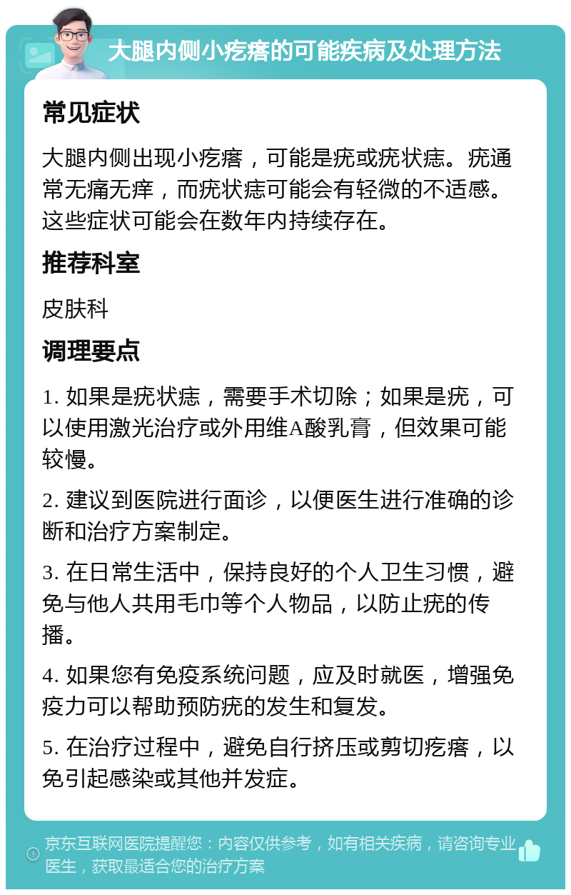 大腿内侧小疙瘩的可能疾病及处理方法 常见症状 大腿内侧出现小疙瘩，可能是疣或疣状痣。疣通常无痛无痒，而疣状痣可能会有轻微的不适感。这些症状可能会在数年内持续存在。 推荐科室 皮肤科 调理要点 1. 如果是疣状痣，需要手术切除；如果是疣，可以使用激光治疗或外用维A酸乳膏，但效果可能较慢。 2. 建议到医院进行面诊，以便医生进行准确的诊断和治疗方案制定。 3. 在日常生活中，保持良好的个人卫生习惯，避免与他人共用毛巾等个人物品，以防止疣的传播。 4. 如果您有免疫系统问题，应及时就医，增强免疫力可以帮助预防疣的发生和复发。 5. 在治疗过程中，避免自行挤压或剪切疙瘩，以免引起感染或其他并发症。