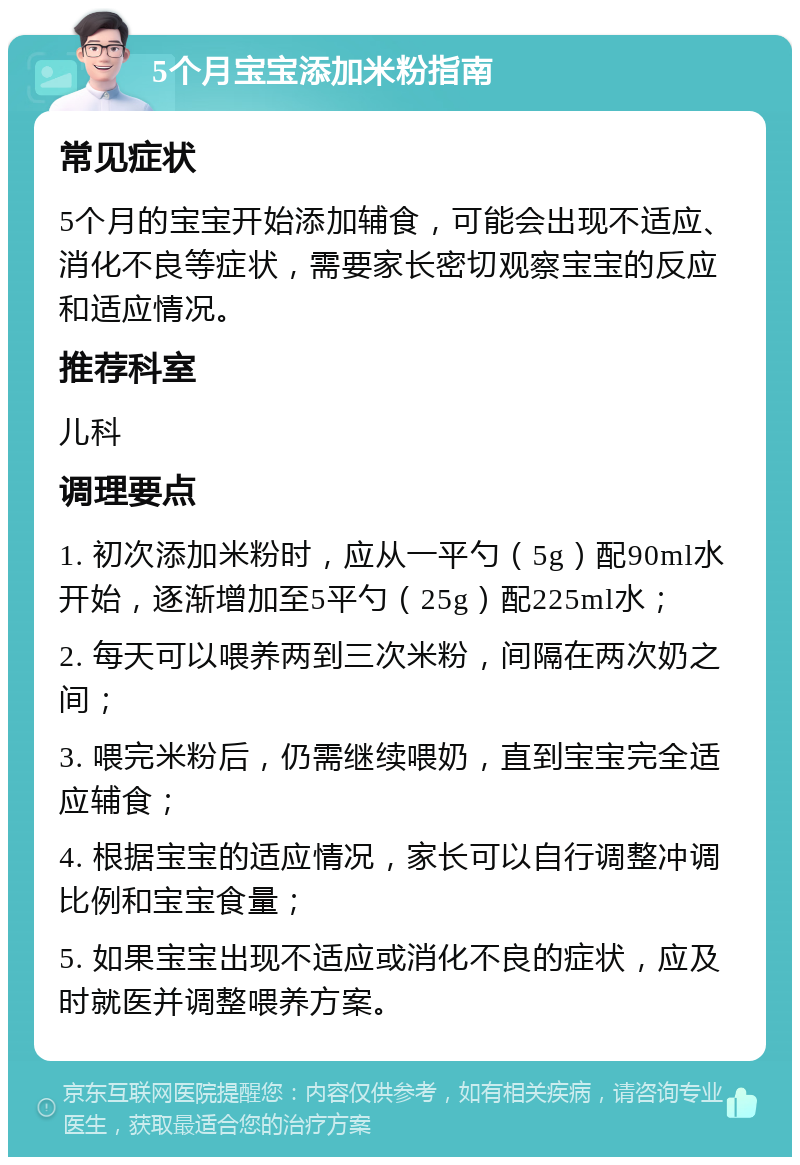 5个月宝宝添加米粉指南 常见症状 5个月的宝宝开始添加辅食，可能会出现不适应、消化不良等症状，需要家长密切观察宝宝的反应和适应情况。 推荐科室 儿科 调理要点 1. 初次添加米粉时，应从一平勺（5g）配90ml水开始，逐渐增加至5平勺（25g）配225ml水； 2. 每天可以喂养两到三次米粉，间隔在两次奶之间； 3. 喂完米粉后，仍需继续喂奶，直到宝宝完全适应辅食； 4. 根据宝宝的适应情况，家长可以自行调整冲调比例和宝宝食量； 5. 如果宝宝出现不适应或消化不良的症状，应及时就医并调整喂养方案。