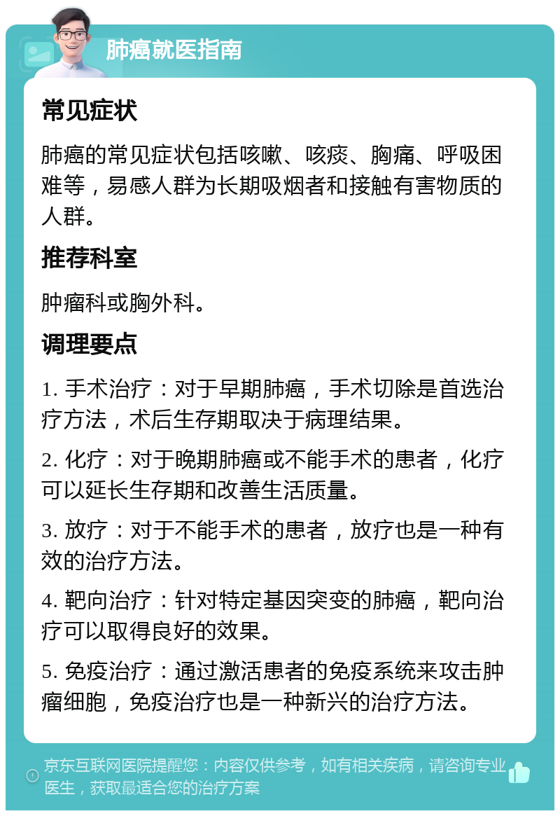 肺癌就医指南 常见症状 肺癌的常见症状包括咳嗽、咳痰、胸痛、呼吸困难等，易感人群为长期吸烟者和接触有害物质的人群。 推荐科室 肿瘤科或胸外科。 调理要点 1. 手术治疗：对于早期肺癌，手术切除是首选治疗方法，术后生存期取决于病理结果。 2. 化疗：对于晚期肺癌或不能手术的患者，化疗可以延长生存期和改善生活质量。 3. 放疗：对于不能手术的患者，放疗也是一种有效的治疗方法。 4. 靶向治疗：针对特定基因突变的肺癌，靶向治疗可以取得良好的效果。 5. 免疫治疗：通过激活患者的免疫系统来攻击肿瘤细胞，免疫治疗也是一种新兴的治疗方法。