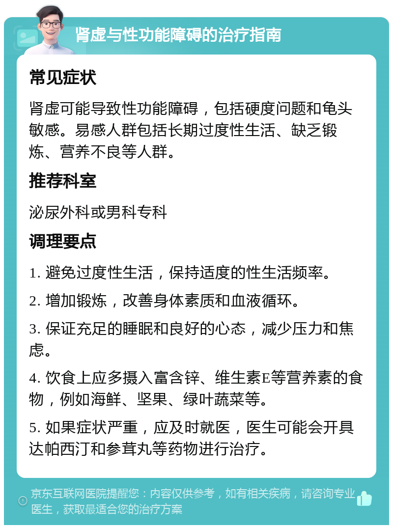 肾虚与性功能障碍的治疗指南 常见症状 肾虚可能导致性功能障碍，包括硬度问题和龟头敏感。易感人群包括长期过度性生活、缺乏锻炼、营养不良等人群。 推荐科室 泌尿外科或男科专科 调理要点 1. 避免过度性生活，保持适度的性生活频率。 2. 增加锻炼，改善身体素质和血液循环。 3. 保证充足的睡眠和良好的心态，减少压力和焦虑。 4. 饮食上应多摄入富含锌、维生素E等营养素的食物，例如海鲜、坚果、绿叶蔬菜等。 5. 如果症状严重，应及时就医，医生可能会开具达帕西汀和参茸丸等药物进行治疗。