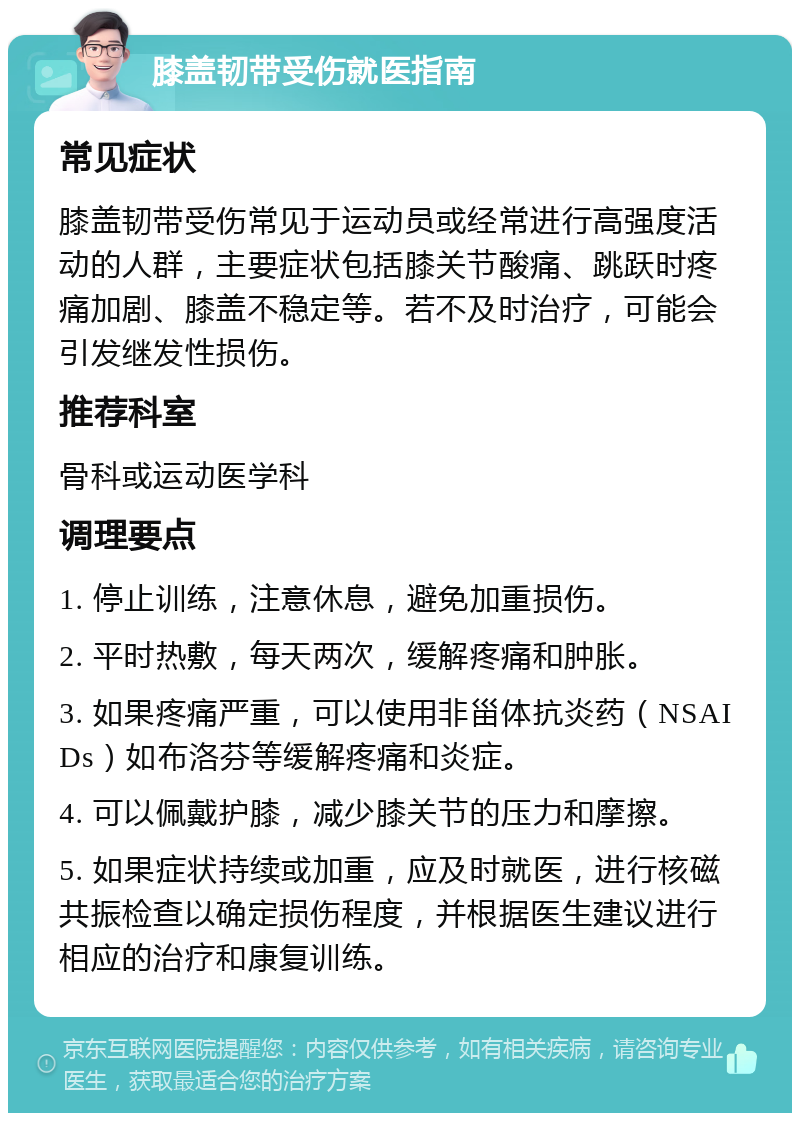 膝盖韧带受伤就医指南 常见症状 膝盖韧带受伤常见于运动员或经常进行高强度活动的人群，主要症状包括膝关节酸痛、跳跃时疼痛加剧、膝盖不稳定等。若不及时治疗，可能会引发继发性损伤。 推荐科室 骨科或运动医学科 调理要点 1. 停止训练，注意休息，避免加重损伤。 2. 平时热敷，每天两次，缓解疼痛和肿胀。 3. 如果疼痛严重，可以使用非甾体抗炎药（NSAIDs）如布洛芬等缓解疼痛和炎症。 4. 可以佩戴护膝，减少膝关节的压力和摩擦。 5. 如果症状持续或加重，应及时就医，进行核磁共振检查以确定损伤程度，并根据医生建议进行相应的治疗和康复训练。