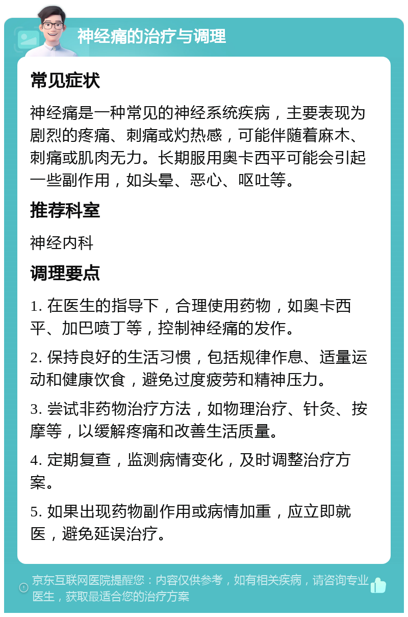 神经痛的治疗与调理 常见症状 神经痛是一种常见的神经系统疾病，主要表现为剧烈的疼痛、刺痛或灼热感，可能伴随着麻木、刺痛或肌肉无力。长期服用奥卡西平可能会引起一些副作用，如头晕、恶心、呕吐等。 推荐科室 神经内科 调理要点 1. 在医生的指导下，合理使用药物，如奥卡西平、加巴喷丁等，控制神经痛的发作。 2. 保持良好的生活习惯，包括规律作息、适量运动和健康饮食，避免过度疲劳和精神压力。 3. 尝试非药物治疗方法，如物理治疗、针灸、按摩等，以缓解疼痛和改善生活质量。 4. 定期复查，监测病情变化，及时调整治疗方案。 5. 如果出现药物副作用或病情加重，应立即就医，避免延误治疗。