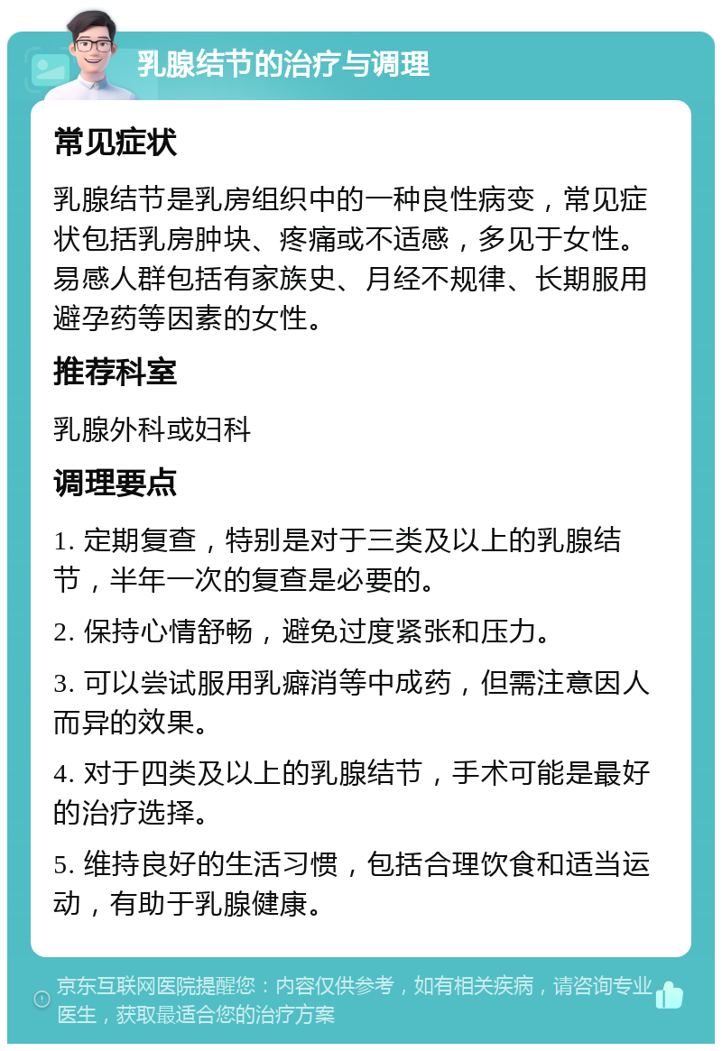 乳腺结节的治疗与调理 常见症状 乳腺结节是乳房组织中的一种良性病变，常见症状包括乳房肿块、疼痛或不适感，多见于女性。易感人群包括有家族史、月经不规律、长期服用避孕药等因素的女性。 推荐科室 乳腺外科或妇科 调理要点 1. 定期复查，特别是对于三类及以上的乳腺结节，半年一次的复查是必要的。 2. 保持心情舒畅，避免过度紧张和压力。 3. 可以尝试服用乳癖消等中成药，但需注意因人而异的效果。 4. 对于四类及以上的乳腺结节，手术可能是最好的治疗选择。 5. 维持良好的生活习惯，包括合理饮食和适当运动，有助于乳腺健康。