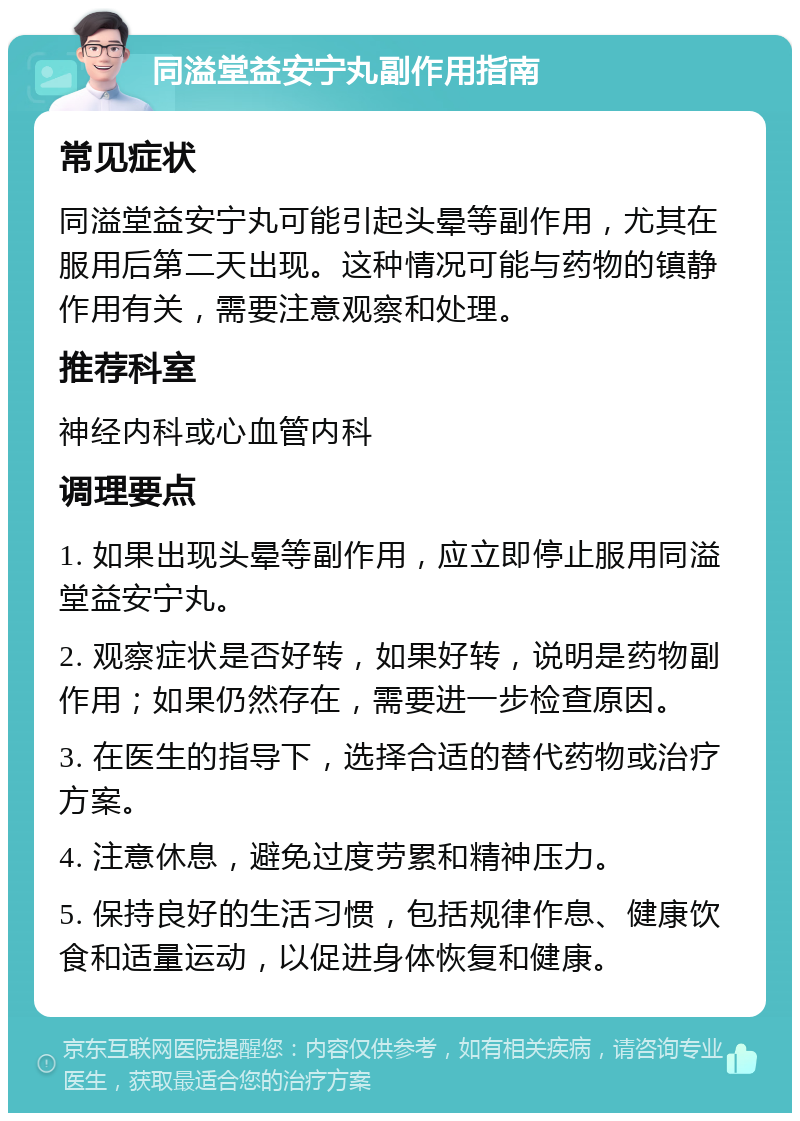 同溢堂益安宁丸副作用指南 常见症状 同溢堂益安宁丸可能引起头晕等副作用，尤其在服用后第二天出现。这种情况可能与药物的镇静作用有关，需要注意观察和处理。 推荐科室 神经内科或心血管内科 调理要点 1. 如果出现头晕等副作用，应立即停止服用同溢堂益安宁丸。 2. 观察症状是否好转，如果好转，说明是药物副作用；如果仍然存在，需要进一步检查原因。 3. 在医生的指导下，选择合适的替代药物或治疗方案。 4. 注意休息，避免过度劳累和精神压力。 5. 保持良好的生活习惯，包括规律作息、健康饮食和适量运动，以促进身体恢复和健康。