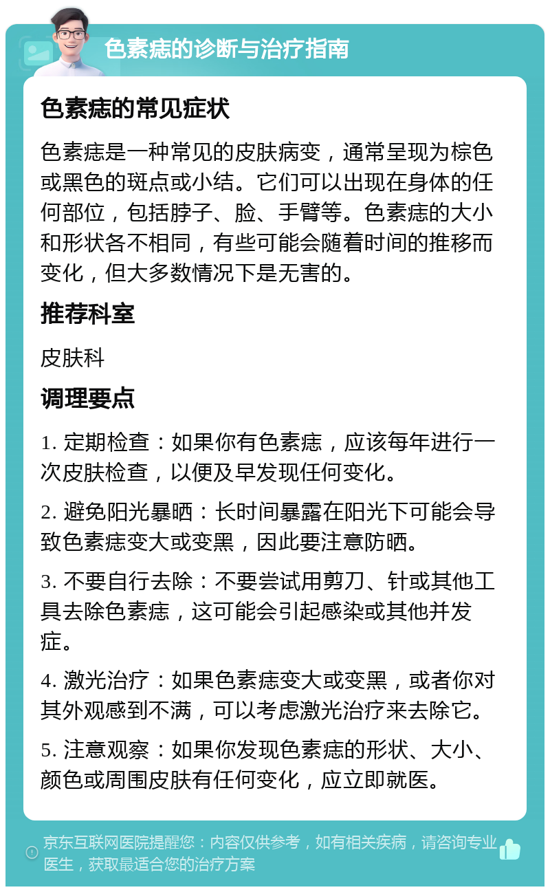 色素痣的诊断与治疗指南 色素痣的常见症状 色素痣是一种常见的皮肤病变，通常呈现为棕色或黑色的斑点或小结。它们可以出现在身体的任何部位，包括脖子、脸、手臂等。色素痣的大小和形状各不相同，有些可能会随着时间的推移而变化，但大多数情况下是无害的。 推荐科室 皮肤科 调理要点 1. 定期检查：如果你有色素痣，应该每年进行一次皮肤检查，以便及早发现任何变化。 2. 避免阳光暴晒：长时间暴露在阳光下可能会导致色素痣变大或变黑，因此要注意防晒。 3. 不要自行去除：不要尝试用剪刀、针或其他工具去除色素痣，这可能会引起感染或其他并发症。 4. 激光治疗：如果色素痣变大或变黑，或者你对其外观感到不满，可以考虑激光治疗来去除它。 5. 注意观察：如果你发现色素痣的形状、大小、颜色或周围皮肤有任何变化，应立即就医。