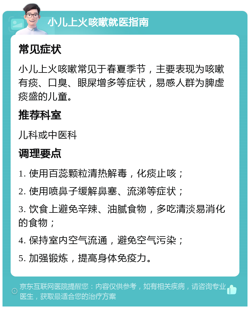 小儿上火咳嗽就医指南 常见症状 小儿上火咳嗽常见于春夏季节，主要表现为咳嗽有痰、口臭、眼屎增多等症状，易感人群为脾虚痰盛的儿童。 推荐科室 儿科或中医科 调理要点 1. 使用百蕊颗粒清热解毒，化痰止咳； 2. 使用喷鼻子缓解鼻塞、流涕等症状； 3. 饮食上避免辛辣、油腻食物，多吃清淡易消化的食物； 4. 保持室内空气流通，避免空气污染； 5. 加强锻炼，提高身体免疫力。