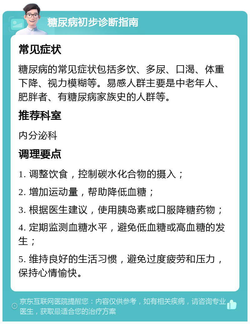 糖尿病初步诊断指南 常见症状 糖尿病的常见症状包括多饮、多尿、口渴、体重下降、视力模糊等。易感人群主要是中老年人、肥胖者、有糖尿病家族史的人群等。 推荐科室 内分泌科 调理要点 1. 调整饮食，控制碳水化合物的摄入； 2. 增加运动量，帮助降低血糖； 3. 根据医生建议，使用胰岛素或口服降糖药物； 4. 定期监测血糖水平，避免低血糖或高血糖的发生； 5. 维持良好的生活习惯，避免过度疲劳和压力，保持心情愉快。