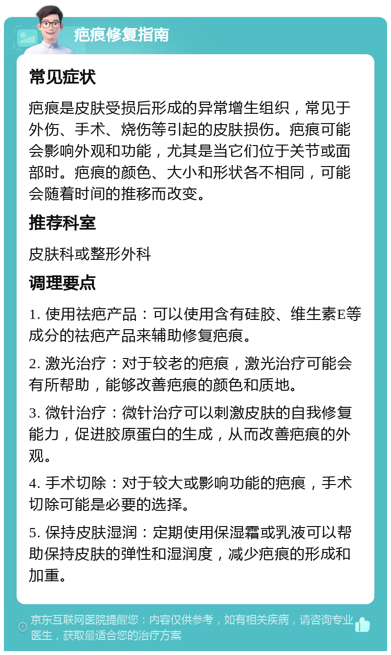 疤痕修复指南 常见症状 疤痕是皮肤受损后形成的异常增生组织，常见于外伤、手术、烧伤等引起的皮肤损伤。疤痕可能会影响外观和功能，尤其是当它们位于关节或面部时。疤痕的颜色、大小和形状各不相同，可能会随着时间的推移而改变。 推荐科室 皮肤科或整形外科 调理要点 1. 使用祛疤产品：可以使用含有硅胶、维生素E等成分的祛疤产品来辅助修复疤痕。 2. 激光治疗：对于较老的疤痕，激光治疗可能会有所帮助，能够改善疤痕的颜色和质地。 3. 微针治疗：微针治疗可以刺激皮肤的自我修复能力，促进胶原蛋白的生成，从而改善疤痕的外观。 4. 手术切除：对于较大或影响功能的疤痕，手术切除可能是必要的选择。 5. 保持皮肤湿润：定期使用保湿霜或乳液可以帮助保持皮肤的弹性和湿润度，减少疤痕的形成和加重。