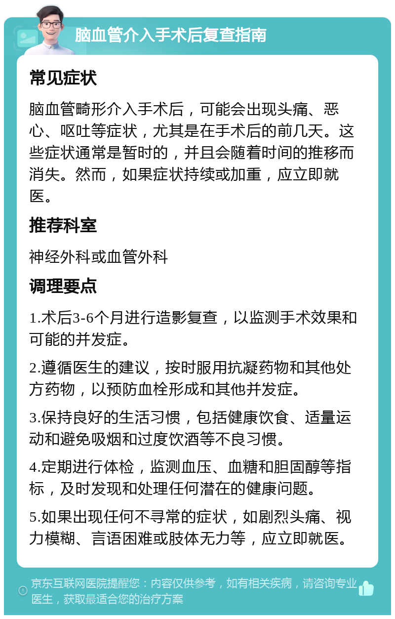 脑血管介入手术后复查指南 常见症状 脑血管畸形介入手术后，可能会出现头痛、恶心、呕吐等症状，尤其是在手术后的前几天。这些症状通常是暂时的，并且会随着时间的推移而消失。然而，如果症状持续或加重，应立即就医。 推荐科室 神经外科或血管外科 调理要点 1.术后3-6个月进行造影复查，以监测手术效果和可能的并发症。 2.遵循医生的建议，按时服用抗凝药物和其他处方药物，以预防血栓形成和其他并发症。 3.保持良好的生活习惯，包括健康饮食、适量运动和避免吸烟和过度饮酒等不良习惯。 4.定期进行体检，监测血压、血糖和胆固醇等指标，及时发现和处理任何潜在的健康问题。 5.如果出现任何不寻常的症状，如剧烈头痛、视力模糊、言语困难或肢体无力等，应立即就医。