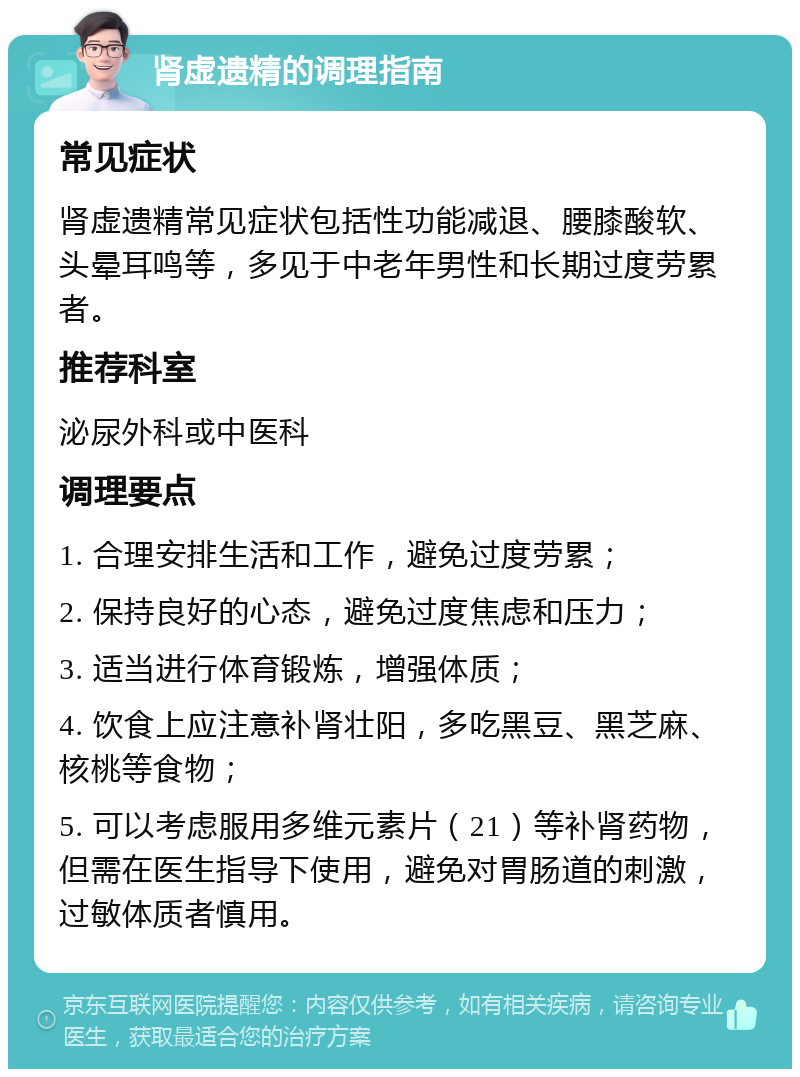 肾虚遗精的调理指南 常见症状 肾虚遗精常见症状包括性功能减退、腰膝酸软、头晕耳鸣等，多见于中老年男性和长期过度劳累者。 推荐科室 泌尿外科或中医科 调理要点 1. 合理安排生活和工作，避免过度劳累； 2. 保持良好的心态，避免过度焦虑和压力； 3. 适当进行体育锻炼，增强体质； 4. 饮食上应注意补肾壮阳，多吃黑豆、黑芝麻、核桃等食物； 5. 可以考虑服用多维元素片（21）等补肾药物，但需在医生指导下使用，避免对胃肠道的刺激，过敏体质者慎用。