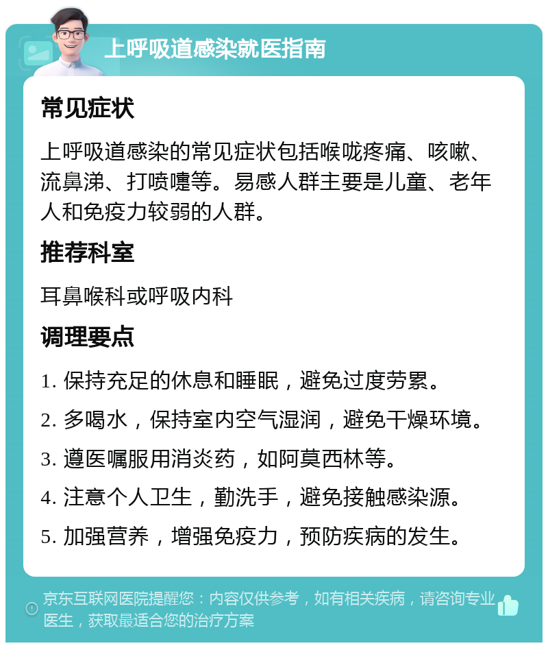 上呼吸道感染就医指南 常见症状 上呼吸道感染的常见症状包括喉咙疼痛、咳嗽、流鼻涕、打喷嚏等。易感人群主要是儿童、老年人和免疫力较弱的人群。 推荐科室 耳鼻喉科或呼吸内科 调理要点 1. 保持充足的休息和睡眠，避免过度劳累。 2. 多喝水，保持室内空气湿润，避免干燥环境。 3. 遵医嘱服用消炎药，如阿莫西林等。 4. 注意个人卫生，勤洗手，避免接触感染源。 5. 加强营养，增强免疫力，预防疾病的发生。