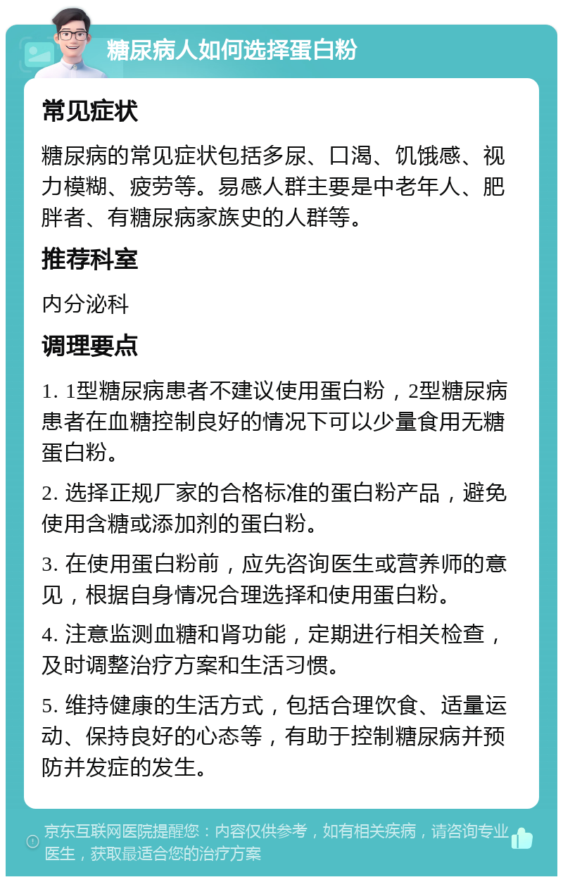 糖尿病人如何选择蛋白粉 常见症状 糖尿病的常见症状包括多尿、口渴、饥饿感、视力模糊、疲劳等。易感人群主要是中老年人、肥胖者、有糖尿病家族史的人群等。 推荐科室 内分泌科 调理要点 1. 1型糖尿病患者不建议使用蛋白粉，2型糖尿病患者在血糖控制良好的情况下可以少量食用无糖蛋白粉。 2. 选择正规厂家的合格标准的蛋白粉产品，避免使用含糖或添加剂的蛋白粉。 3. 在使用蛋白粉前，应先咨询医生或营养师的意见，根据自身情况合理选择和使用蛋白粉。 4. 注意监测血糖和肾功能，定期进行相关检查，及时调整治疗方案和生活习惯。 5. 维持健康的生活方式，包括合理饮食、适量运动、保持良好的心态等，有助于控制糖尿病并预防并发症的发生。