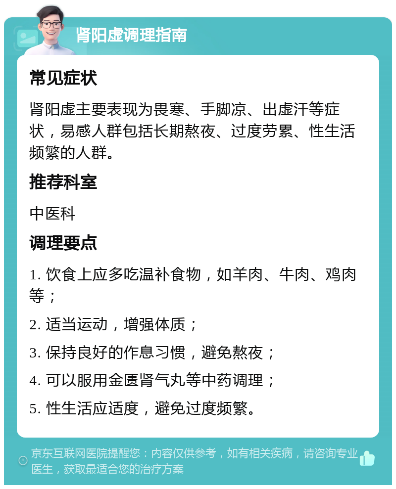 肾阳虚调理指南 常见症状 肾阳虚主要表现为畏寒、手脚凉、出虚汗等症状，易感人群包括长期熬夜、过度劳累、性生活频繁的人群。 推荐科室 中医科 调理要点 1. 饮食上应多吃温补食物，如羊肉、牛肉、鸡肉等； 2. 适当运动，增强体质； 3. 保持良好的作息习惯，避免熬夜； 4. 可以服用金匮肾气丸等中药调理； 5. 性生活应适度，避免过度频繁。