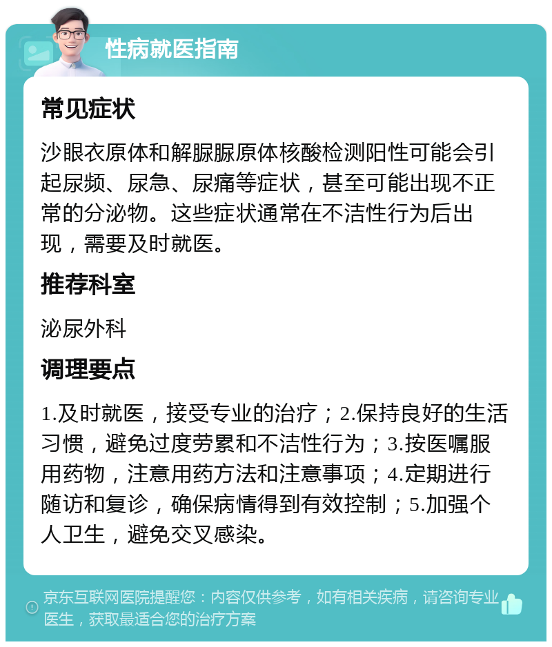 性病就医指南 常见症状 沙眼衣原体和解脲脲原体核酸检测阳性可能会引起尿频、尿急、尿痛等症状，甚至可能出现不正常的分泌物。这些症状通常在不洁性行为后出现，需要及时就医。 推荐科室 泌尿外科 调理要点 1.及时就医，接受专业的治疗；2.保持良好的生活习惯，避免过度劳累和不洁性行为；3.按医嘱服用药物，注意用药方法和注意事项；4.定期进行随访和复诊，确保病情得到有效控制；5.加强个人卫生，避免交叉感染。