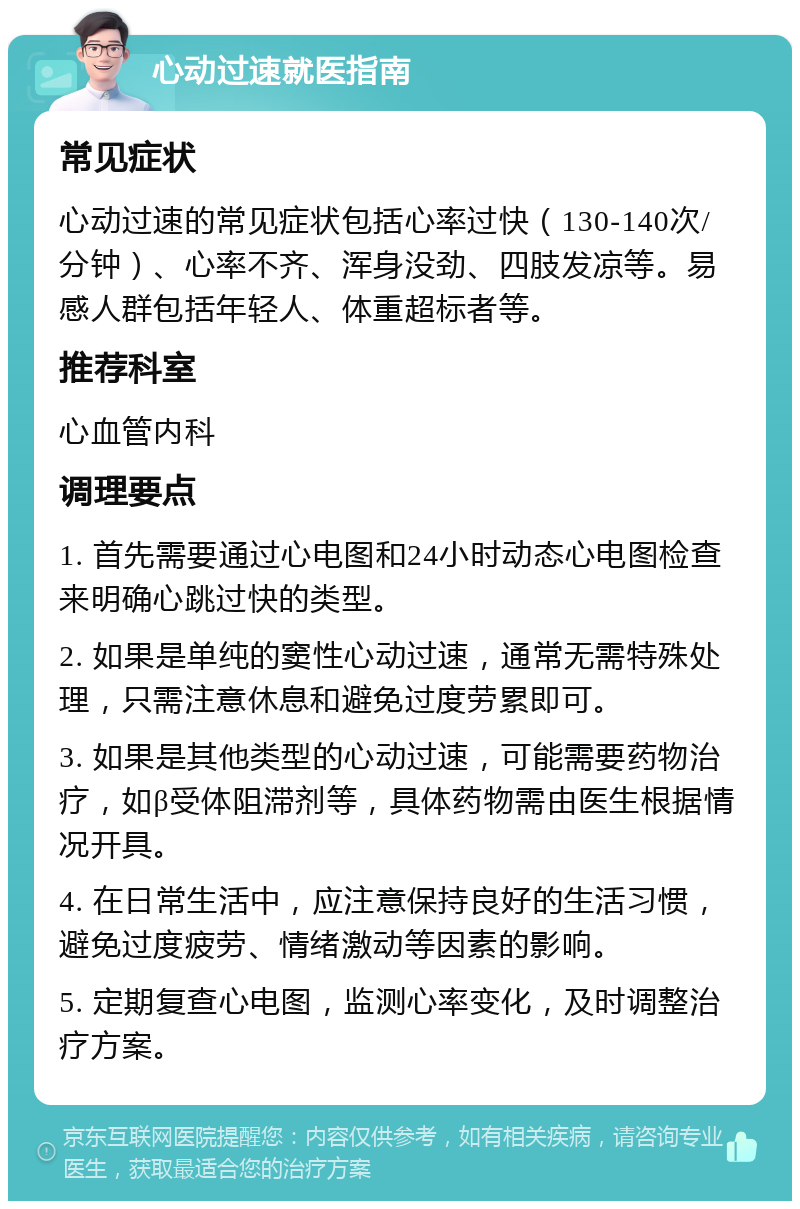 心动过速就医指南 常见症状 心动过速的常见症状包括心率过快（130-140次/分钟）、心率不齐、浑身没劲、四肢发凉等。易感人群包括年轻人、体重超标者等。 推荐科室 心血管内科 调理要点 1. 首先需要通过心电图和24小时动态心电图检查来明确心跳过快的类型。 2. 如果是单纯的窦性心动过速，通常无需特殊处理，只需注意休息和避免过度劳累即可。 3. 如果是其他类型的心动过速，可能需要药物治疗，如β受体阻滞剂等，具体药物需由医生根据情况开具。 4. 在日常生活中，应注意保持良好的生活习惯，避免过度疲劳、情绪激动等因素的影响。 5. 定期复查心电图，监测心率变化，及时调整治疗方案。