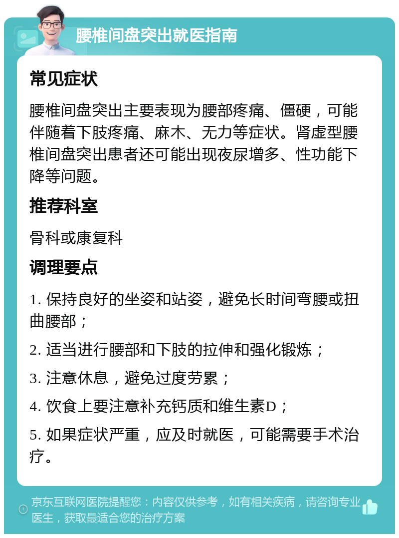 腰椎间盘突出就医指南 常见症状 腰椎间盘突出主要表现为腰部疼痛、僵硬，可能伴随着下肢疼痛、麻木、无力等症状。肾虚型腰椎间盘突出患者还可能出现夜尿增多、性功能下降等问题。 推荐科室 骨科或康复科 调理要点 1. 保持良好的坐姿和站姿，避免长时间弯腰或扭曲腰部； 2. 适当进行腰部和下肢的拉伸和强化锻炼； 3. 注意休息，避免过度劳累； 4. 饮食上要注意补充钙质和维生素D； 5. 如果症状严重，应及时就医，可能需要手术治疗。