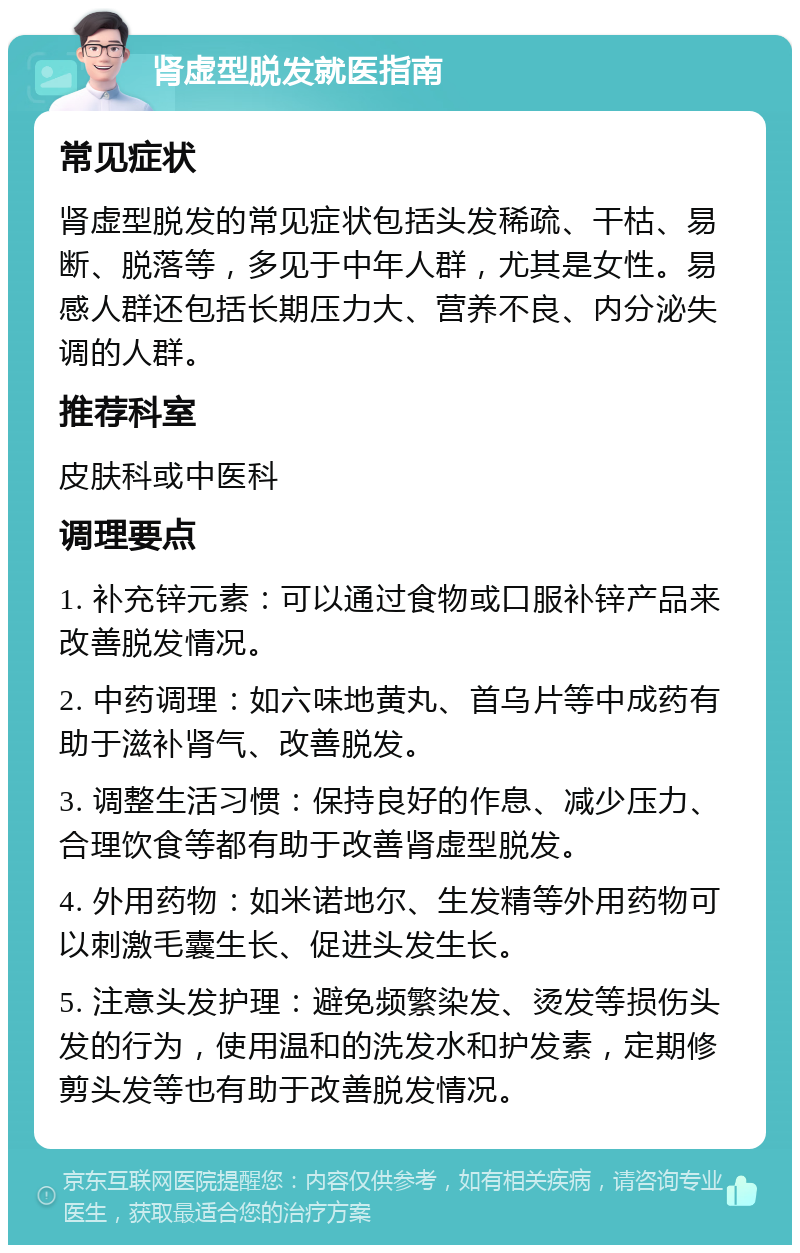 肾虚型脱发就医指南 常见症状 肾虚型脱发的常见症状包括头发稀疏、干枯、易断、脱落等，多见于中年人群，尤其是女性。易感人群还包括长期压力大、营养不良、内分泌失调的人群。 推荐科室 皮肤科或中医科 调理要点 1. 补充锌元素：可以通过食物或口服补锌产品来改善脱发情况。 2. 中药调理：如六味地黄丸、首乌片等中成药有助于滋补肾气、改善脱发。 3. 调整生活习惯：保持良好的作息、减少压力、合理饮食等都有助于改善肾虚型脱发。 4. 外用药物：如米诺地尔、生发精等外用药物可以刺激毛囊生长、促进头发生长。 5. 注意头发护理：避免频繁染发、烫发等损伤头发的行为，使用温和的洗发水和护发素，定期修剪头发等也有助于改善脱发情况。