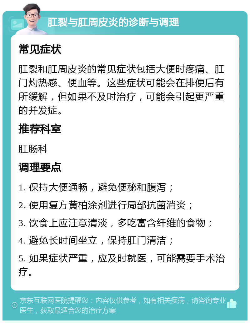 肛裂与肛周皮炎的诊断与调理 常见症状 肛裂和肛周皮炎的常见症状包括大便时疼痛、肛门灼热感、便血等。这些症状可能会在排便后有所缓解，但如果不及时治疗，可能会引起更严重的并发症。 推荐科室 肛肠科 调理要点 1. 保持大便通畅，避免便秘和腹泻； 2. 使用复方黄柏涂剂进行局部抗菌消炎； 3. 饮食上应注意清淡，多吃富含纤维的食物； 4. 避免长时间坐立，保持肛门清洁； 5. 如果症状严重，应及时就医，可能需要手术治疗。