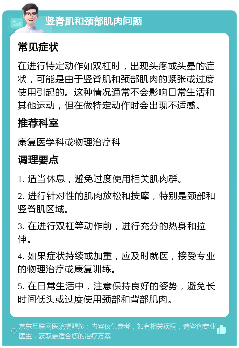 竖脊肌和颈部肌肉问题 常见症状 在进行特定动作如双杠时，出现头疼或头晕的症状，可能是由于竖脊肌和颈部肌肉的紧张或过度使用引起的。这种情况通常不会影响日常生活和其他运动，但在做特定动作时会出现不适感。 推荐科室 康复医学科或物理治疗科 调理要点 1. 适当休息，避免过度使用相关肌肉群。 2. 进行针对性的肌肉放松和按摩，特别是颈部和竖脊肌区域。 3. 在进行双杠等动作前，进行充分的热身和拉伸。 4. 如果症状持续或加重，应及时就医，接受专业的物理治疗或康复训练。 5. 在日常生活中，注意保持良好的姿势，避免长时间低头或过度使用颈部和背部肌肉。