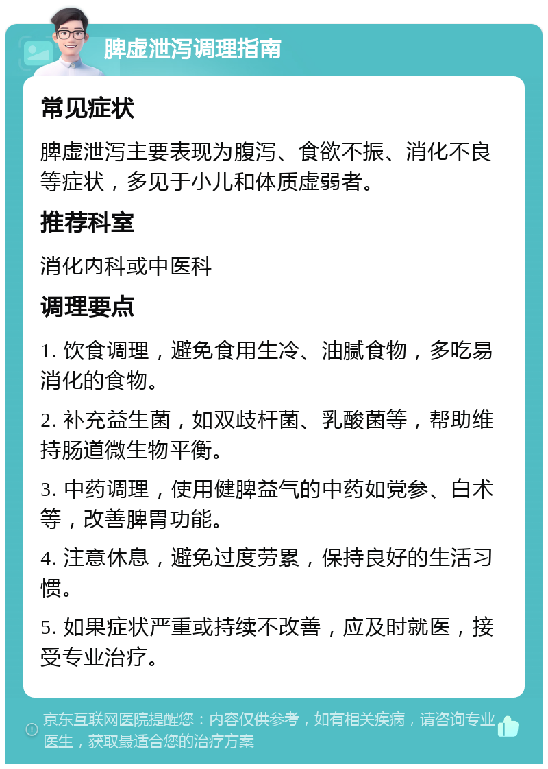 脾虚泄泻调理指南 常见症状 脾虚泄泻主要表现为腹泻、食欲不振、消化不良等症状，多见于小儿和体质虚弱者。 推荐科室 消化内科或中医科 调理要点 1. 饮食调理，避免食用生冷、油腻食物，多吃易消化的食物。 2. 补充益生菌，如双歧杆菌、乳酸菌等，帮助维持肠道微生物平衡。 3. 中药调理，使用健脾益气的中药如党参、白术等，改善脾胃功能。 4. 注意休息，避免过度劳累，保持良好的生活习惯。 5. 如果症状严重或持续不改善，应及时就医，接受专业治疗。