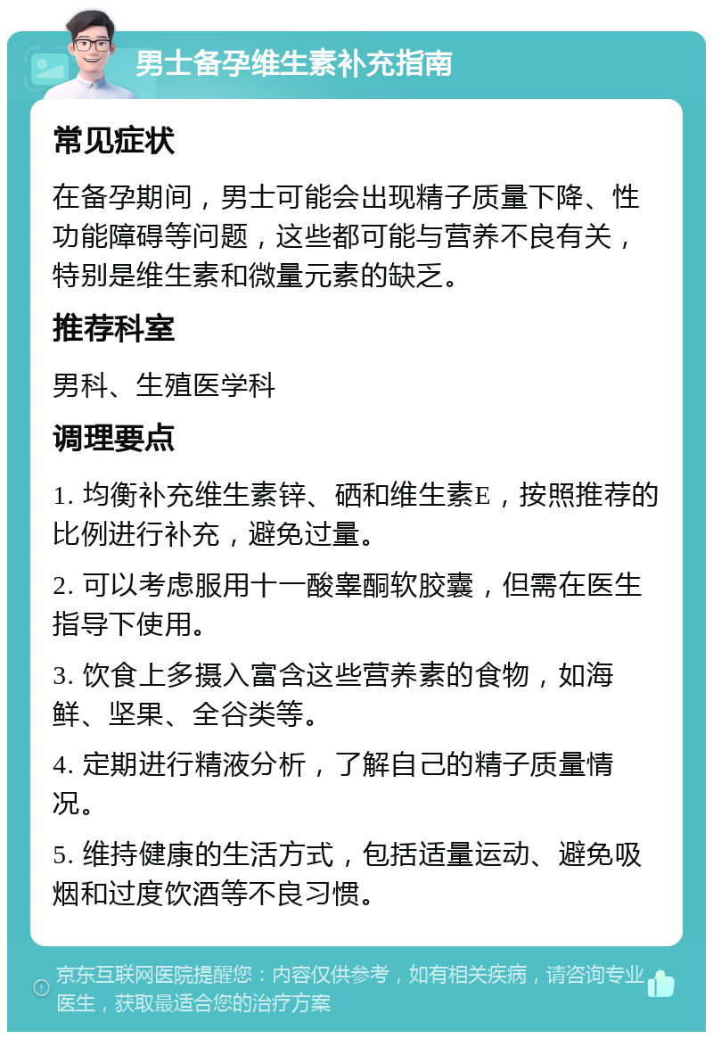 男士备孕维生素补充指南 常见症状 在备孕期间，男士可能会出现精子质量下降、性功能障碍等问题，这些都可能与营养不良有关，特别是维生素和微量元素的缺乏。 推荐科室 男科、生殖医学科 调理要点 1. 均衡补充维生素锌、硒和维生素E，按照推荐的比例进行补充，避免过量。 2. 可以考虑服用十一酸睾酮软胶囊，但需在医生指导下使用。 3. 饮食上多摄入富含这些营养素的食物，如海鲜、坚果、全谷类等。 4. 定期进行精液分析，了解自己的精子质量情况。 5. 维持健康的生活方式，包括适量运动、避免吸烟和过度饮酒等不良习惯。