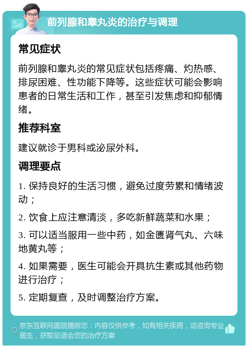 前列腺和睾丸炎的治疗与调理 常见症状 前列腺和睾丸炎的常见症状包括疼痛、灼热感、排尿困难、性功能下降等。这些症状可能会影响患者的日常生活和工作，甚至引发焦虑和抑郁情绪。 推荐科室 建议就诊于男科或泌尿外科。 调理要点 1. 保持良好的生活习惯，避免过度劳累和情绪波动； 2. 饮食上应注意清淡，多吃新鲜蔬菜和水果； 3. 可以适当服用一些中药，如金匮肾气丸、六味地黄丸等； 4. 如果需要，医生可能会开具抗生素或其他药物进行治疗； 5. 定期复查，及时调整治疗方案。