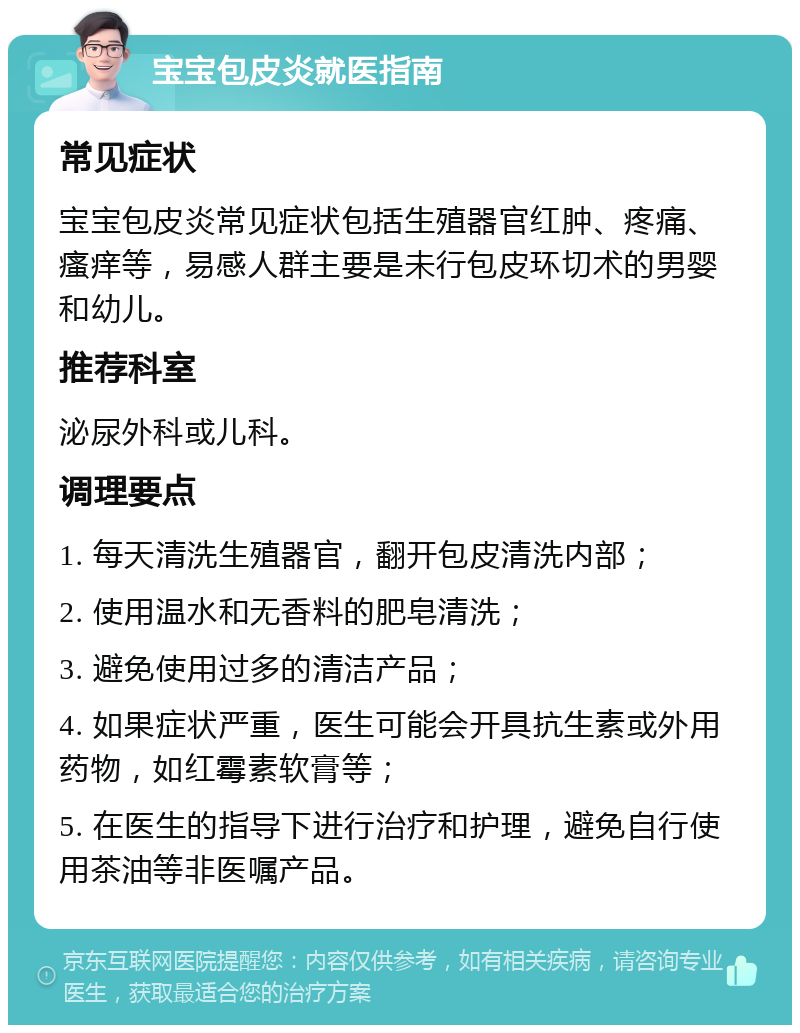 宝宝包皮炎就医指南 常见症状 宝宝包皮炎常见症状包括生殖器官红肿、疼痛、瘙痒等，易感人群主要是未行包皮环切术的男婴和幼儿。 推荐科室 泌尿外科或儿科。 调理要点 1. 每天清洗生殖器官，翻开包皮清洗内部； 2. 使用温水和无香料的肥皂清洗； 3. 避免使用过多的清洁产品； 4. 如果症状严重，医生可能会开具抗生素或外用药物，如红霉素软膏等； 5. 在医生的指导下进行治疗和护理，避免自行使用茶油等非医嘱产品。