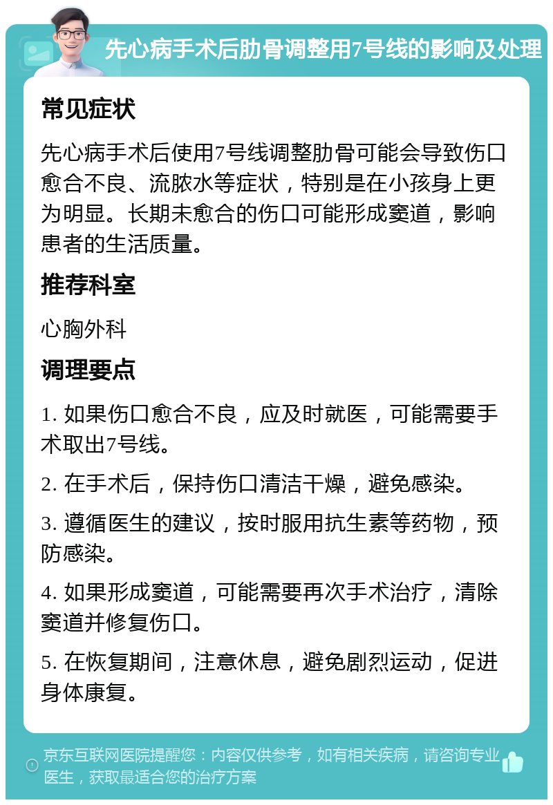 先心病手术后肋骨调整用7号线的影响及处理 常见症状 先心病手术后使用7号线调整肋骨可能会导致伤口愈合不良、流脓水等症状，特别是在小孩身上更为明显。长期未愈合的伤口可能形成窦道，影响患者的生活质量。 推荐科室 心胸外科 调理要点 1. 如果伤口愈合不良，应及时就医，可能需要手术取出7号线。 2. 在手术后，保持伤口清洁干燥，避免感染。 3. 遵循医生的建议，按时服用抗生素等药物，预防感染。 4. 如果形成窦道，可能需要再次手术治疗，清除窦道并修复伤口。 5. 在恢复期间，注意休息，避免剧烈运动，促进身体康复。