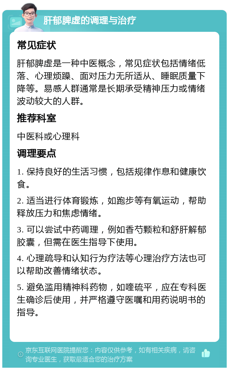 肝郁脾虚的调理与治疗 常见症状 肝郁脾虚是一种中医概念，常见症状包括情绪低落、心理烦躁、面对压力无所适从、睡眠质量下降等。易感人群通常是长期承受精神压力或情绪波动较大的人群。 推荐科室 中医科或心理科 调理要点 1. 保持良好的生活习惯，包括规律作息和健康饮食。 2. 适当进行体育锻炼，如跑步等有氧运动，帮助释放压力和焦虑情绪。 3. 可以尝试中药调理，例如香芍颗粒和舒肝解郁胶囊，但需在医生指导下使用。 4. 心理疏导和认知行为疗法等心理治疗方法也可以帮助改善情绪状态。 5. 避免滥用精神科药物，如喹硫平，应在专科医生确诊后使用，并严格遵守医嘱和用药说明书的指导。