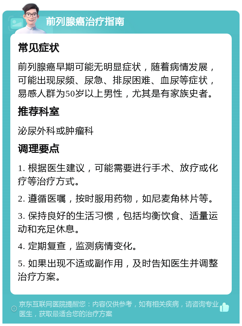 前列腺癌治疗指南 常见症状 前列腺癌早期可能无明显症状，随着病情发展，可能出现尿频、尿急、排尿困难、血尿等症状，易感人群为50岁以上男性，尤其是有家族史者。 推荐科室 泌尿外科或肿瘤科 调理要点 1. 根据医生建议，可能需要进行手术、放疗或化疗等治疗方式。 2. 遵循医嘱，按时服用药物，如尼麦角林片等。 3. 保持良好的生活习惯，包括均衡饮食、适量运动和充足休息。 4. 定期复查，监测病情变化。 5. 如果出现不适或副作用，及时告知医生并调整治疗方案。