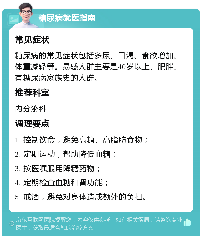 糖尿病就医指南 常见症状 糖尿病的常见症状包括多尿、口渴、食欲增加、体重减轻等。易感人群主要是40岁以上、肥胖、有糖尿病家族史的人群。 推荐科室 内分泌科 调理要点 1. 控制饮食，避免高糖、高脂肪食物； 2. 定期运动，帮助降低血糖； 3. 按医嘱服用降糖药物； 4. 定期检查血糖和肾功能； 5. 戒酒，避免对身体造成额外的负担。