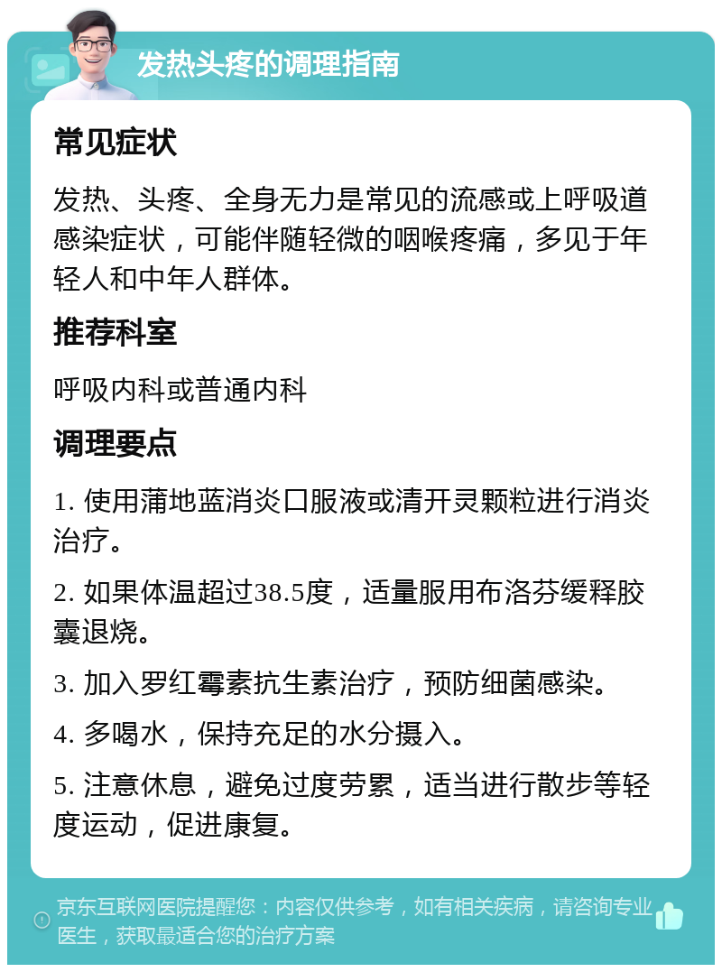 发热头疼的调理指南 常见症状 发热、头疼、全身无力是常见的流感或上呼吸道感染症状，可能伴随轻微的咽喉疼痛，多见于年轻人和中年人群体。 推荐科室 呼吸内科或普通内科 调理要点 1. 使用蒲地蓝消炎口服液或清开灵颗粒进行消炎治疗。 2. 如果体温超过38.5度，适量服用布洛芬缓释胶囊退烧。 3. 加入罗红霉素抗生素治疗，预防细菌感染。 4. 多喝水，保持充足的水分摄入。 5. 注意休息，避免过度劳累，适当进行散步等轻度运动，促进康复。