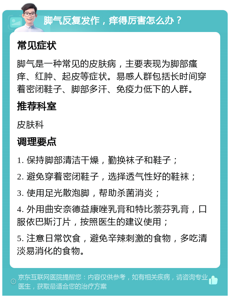 脚气反复发作，痒得厉害怎么办？ 常见症状 脚气是一种常见的皮肤病，主要表现为脚部瘙痒、红肿、起皮等症状。易感人群包括长时间穿着密闭鞋子、脚部多汗、免疫力低下的人群。 推荐科室 皮肤科 调理要点 1. 保持脚部清洁干燥，勤换袜子和鞋子； 2. 避免穿着密闭鞋子，选择透气性好的鞋袜； 3. 使用足光散泡脚，帮助杀菌消炎； 4. 外用曲安奈德益康唑乳膏和特比萘芬乳膏，口服依巴斯汀片，按照医生的建议使用； 5. 注意日常饮食，避免辛辣刺激的食物，多吃清淡易消化的食物。