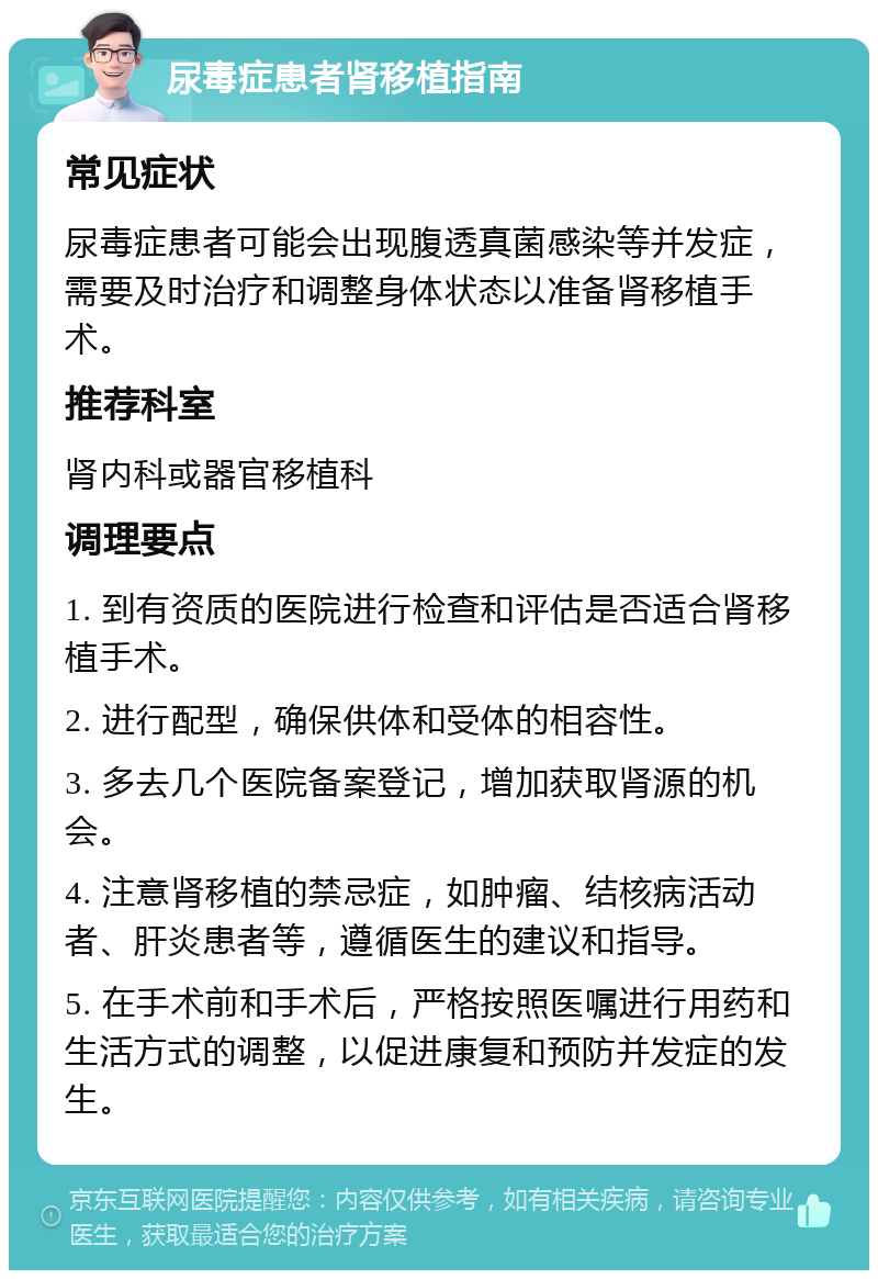 尿毒症患者肾移植指南 常见症状 尿毒症患者可能会出现腹透真菌感染等并发症，需要及时治疗和调整身体状态以准备肾移植手术。 推荐科室 肾内科或器官移植科 调理要点 1. 到有资质的医院进行检查和评估是否适合肾移植手术。 2. 进行配型，确保供体和受体的相容性。 3. 多去几个医院备案登记，增加获取肾源的机会。 4. 注意肾移植的禁忌症，如肿瘤、结核病活动者、肝炎患者等，遵循医生的建议和指导。 5. 在手术前和手术后，严格按照医嘱进行用药和生活方式的调整，以促进康复和预防并发症的发生。