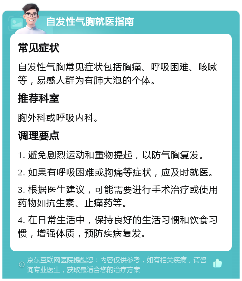 自发性气胸就医指南 常见症状 自发性气胸常见症状包括胸痛、呼吸困难、咳嗽等，易感人群为有肺大泡的个体。 推荐科室 胸外科或呼吸内科。 调理要点 1. 避免剧烈运动和重物提起，以防气胸复发。 2. 如果有呼吸困难或胸痛等症状，应及时就医。 3. 根据医生建议，可能需要进行手术治疗或使用药物如抗生素、止痛药等。 4. 在日常生活中，保持良好的生活习惯和饮食习惯，增强体质，预防疾病复发。